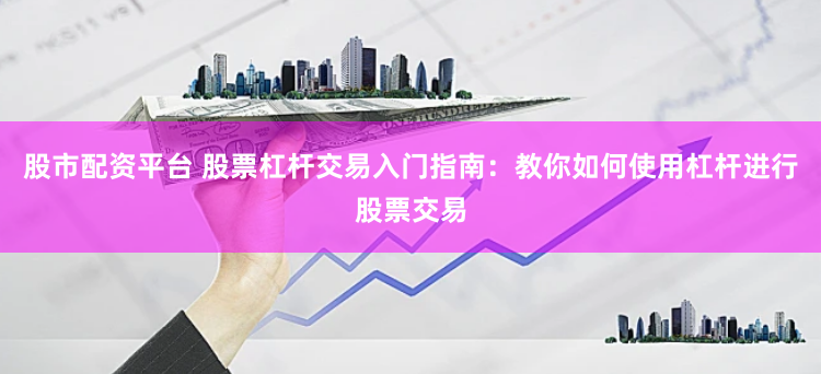股市配资平台 股票杠杆交易入门指南：教你如何使用杠杆进行股票交易