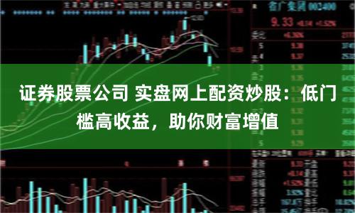 证券股票公司 实盘网上配资炒股：低门槛高收益，助你财富增值