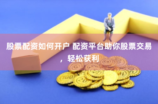 股票配资如何开户 配资平台助你股票交易，轻松获利