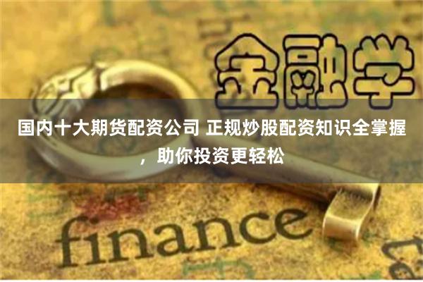 国内十大期货配资公司 正规炒股配资知识全掌握，助你投资更轻松