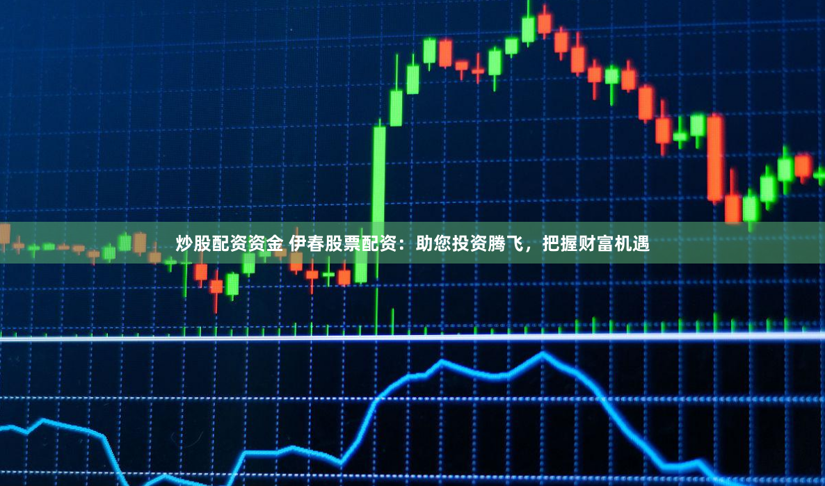 炒股配资资金 伊春股票配资：助您投资腾飞，把握财富机遇