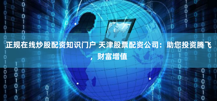正规在线炒股配资知识门户 天津股票配资公司：助您投资腾飞，财富增值