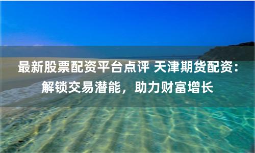 最新股票配资平台点评 天津期货配资：解锁交易潜能，助力财富增长