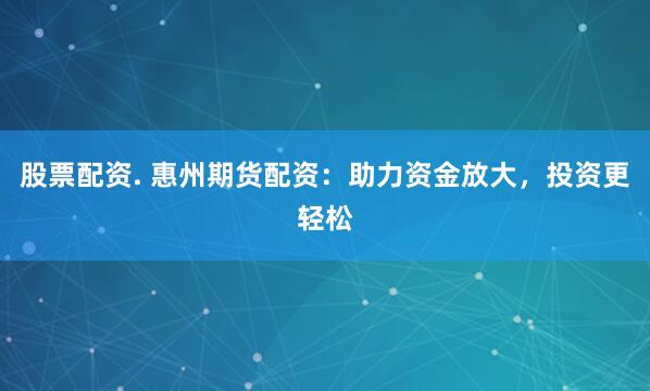 股票配资. 惠州期货配资：助力资金放大，投资更轻松
