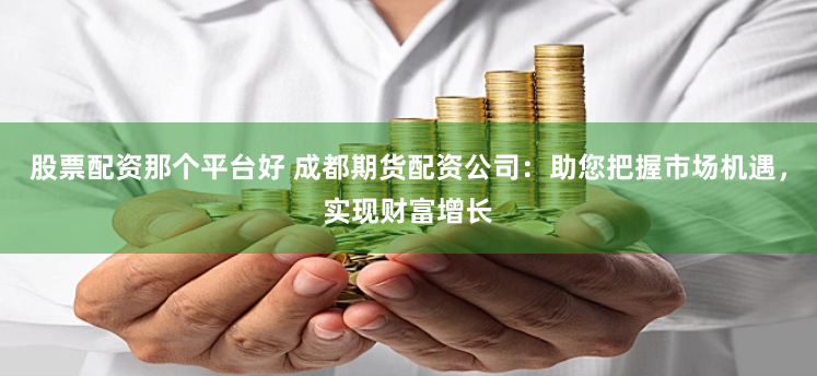 股票配资那个平台好 成都期货配资公司：助您把握市场机遇，实现财富增长