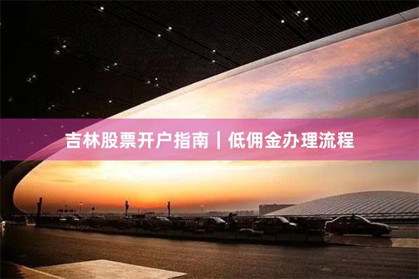 吉林股票开户指南｜低佣金办理流程
